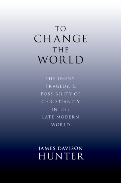 To Change the World: The Irony, Tragedy, and Possibility of Christianity in the Late Modern World by James Davidson Hunter